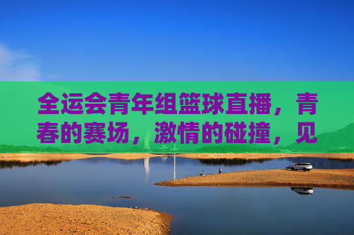 全运会青年组篮球直播,青春的赛场,激情的碰撞,见证新时代篮球人的风采,全运会青年组篮球直播,青春赛场燃激情,新时代篮球人展风采