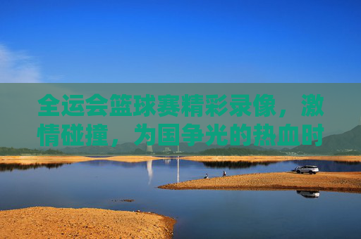 全运会篮球赛精彩录像,激情碰撞,为国争光的热血时刻,全运会篮球赛精彩录像,激情碰撞,为国争光的热血时刻
