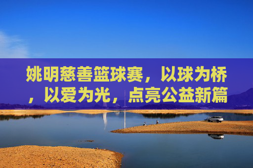 姚明慈善篮球赛,以球为桥,以爱为光,点亮公益新篇章