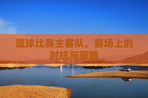 篮球比赛主客队，赛场上的对抗与策略