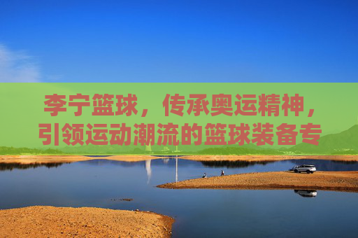 李宁篮球，传承奥运精神，引领运动潮流的篮球装备专家
