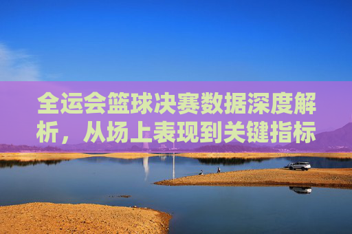 全运会篮球决赛数据深度解析，从场上表现到关键指标的全维度解读