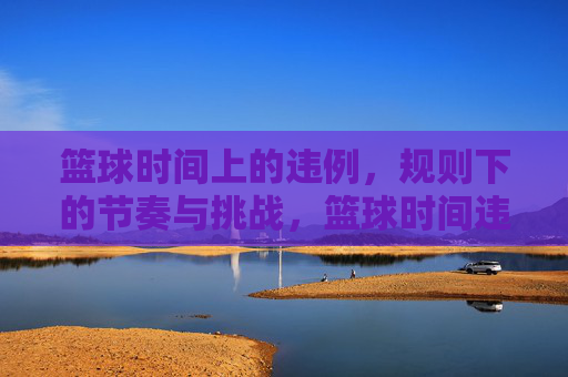 篮球时间上的违例,规则下的节奏与挑战,篮球时间违例,规则中的节奏与挑战