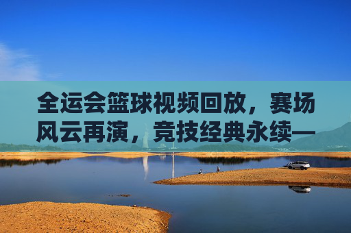 全运会篮球视频回放,赛场风云再演,竞技经典永续——技术解析与精神传承的深度视角