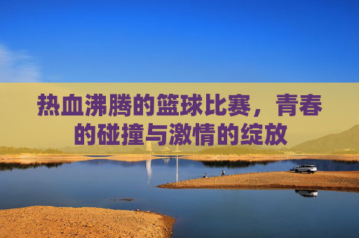 热血沸腾的篮球比赛，青春的碰撞与激情的绽放