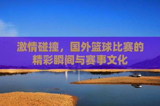 激情碰撞，国外篮球比赛的精彩瞬间与赛事文化