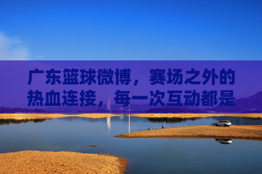 广东篮球微博，赛场之外的热血连接，每一次互动都是对梦想的共鸣