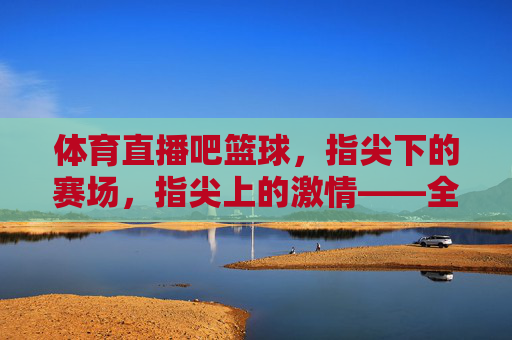 体育直播吧篮球,指尖下的赛场,指尖上的激情——全民篮球的数字狂欢