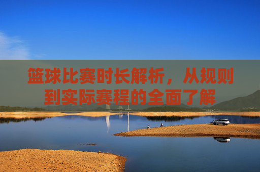 篮球比赛时长解析，从规则到实际赛程的全面了解