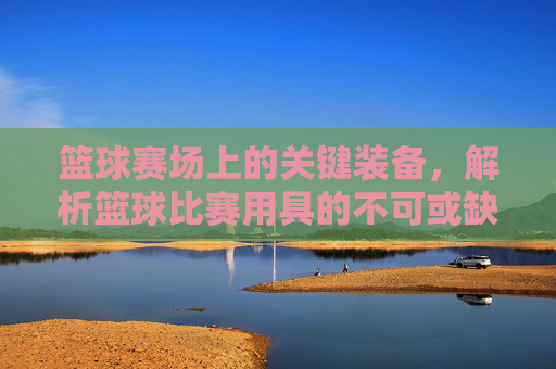篮球赛场上的关键装备，解析篮球比赛用具的不可或缺性