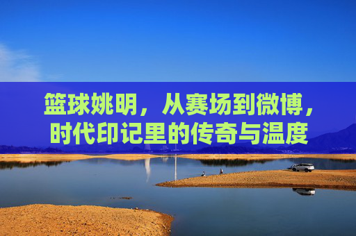 篮球姚明,从赛场到微博,时代印记里的传奇与温度