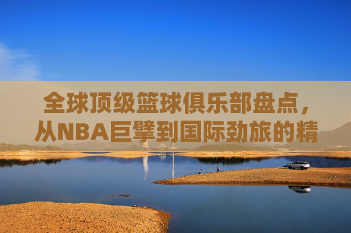 全球顶级篮球俱乐部盘点，从NBA巨擘到国际劲旅的精彩纷呈