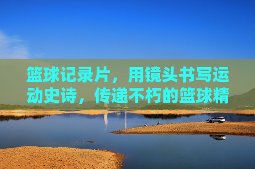 篮球记录片，用镜头书写运动史诗，传递不朽的篮球精神，篮球记录片，用镜头书写运动史诗，传递不朽的篮球精神