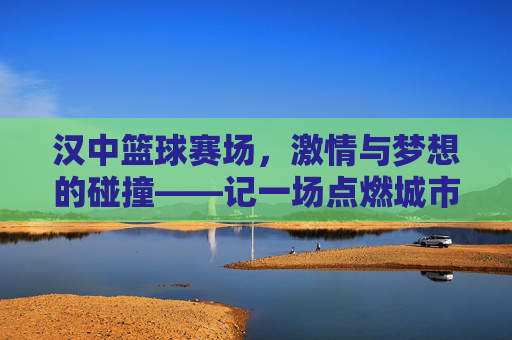 汉中篮球赛场,激情与梦想的碰撞——记一场点燃城市热情的篮球比赛