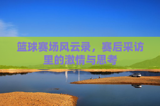 篮球赛场风云录,赛后采访里的激情与思考