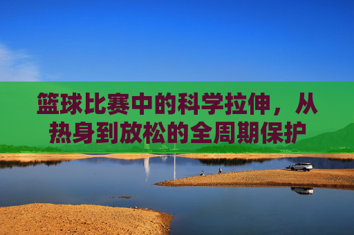 篮球比赛中的科学拉伸,从热身到放松的全周期保护