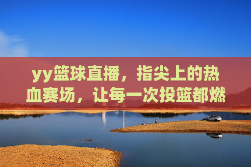 yy篮球直播，指尖上的热血赛场，让每一次投篮都燃爆激情