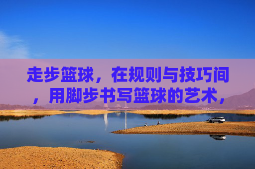 走步篮球，在规则与技巧间，用脚步书写篮球的艺术，走步篮球，在规则与技巧间，用脚步书写篮球的艺术
