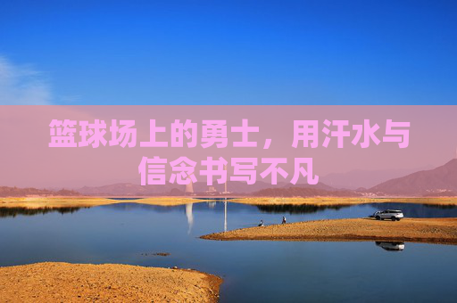篮球场上的勇士，用汗水与信念书写不凡