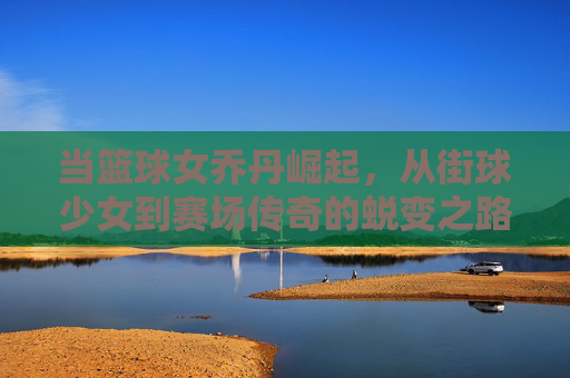 当篮球女乔丹崛起，从街球少女到赛场传奇的蜕变之路