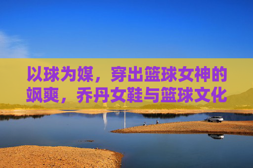以球为媒，穿出篮球女神的飒爽，乔丹女鞋与篮球文化的时尚碰撞