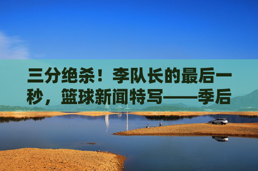 三分绝杀！李队长的最后一秒，篮球新闻特写——季后赛关键战中，李队长的绝杀瞬间定格赛场
