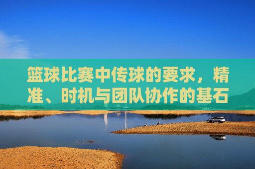 篮球比赛中传球的要求，精准、时机与团队协作的基石