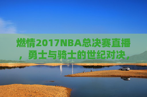 燃情2017NBA总决赛直播，勇士与骑士的世纪对决，高清镜头下的热血传奇