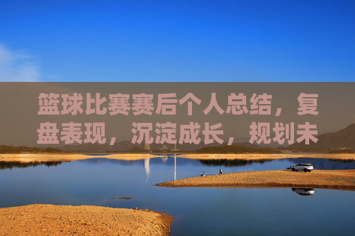 篮球比赛赛后个人总结,复盘表现,沉淀成长,规划未来