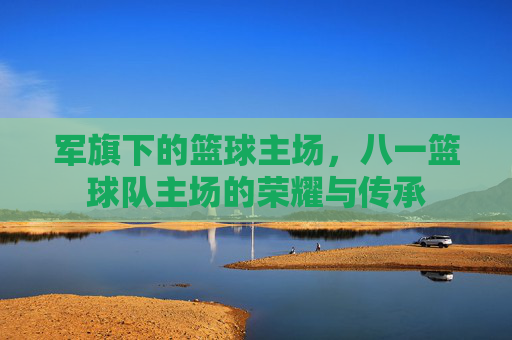 军旗下的篮球主场,八一篮球队主场的荣耀与传承