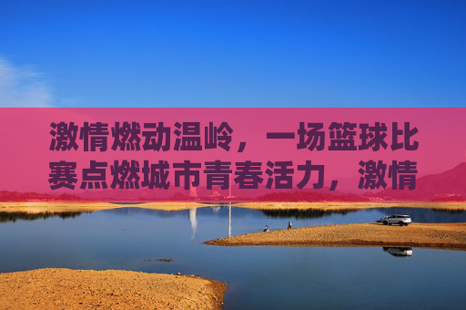 激情燃动温岭,一场篮球比赛点燃城市青春活力,激情燃动温岭,一场篮球比赛点燃城市青春活力