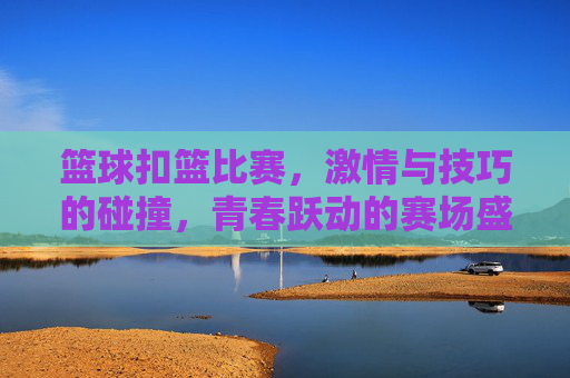 篮球扣篮比赛，激情与技巧的碰撞，青春跃动的赛场盛宴