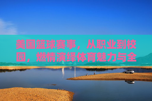 美国篮球赛事,从职业到校园,燃情演绎体育魅力与全民热爱