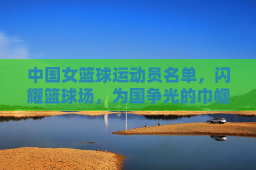 中国女篮球运动员名单,闪耀篮球场,为国争光的巾帼英雄