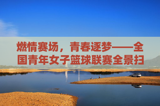 燃情赛场,青春逐梦——全国青年女子篮球联赛全景扫描