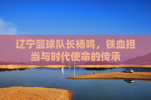 辽宁篮球队长杨鸣，铁血担当与时代使命的传承