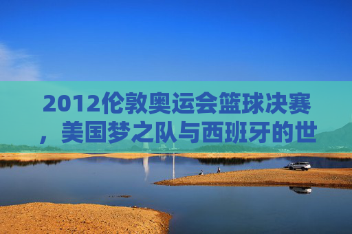 2012伦敦奥运会篮球决赛，美国梦之队与西班牙的世纪逆转——历史性决赛与篮球格局的悄然改变