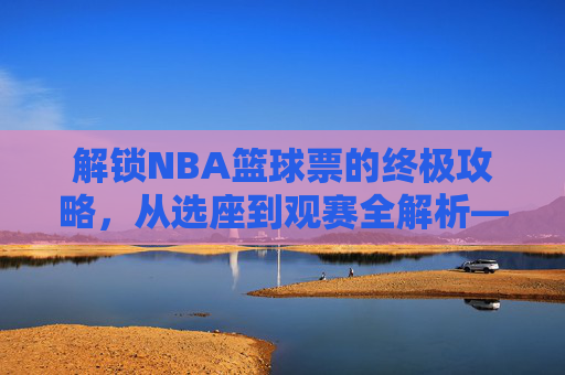 解锁NBA篮球票的终极攻略，从选座到观赛全解析——不止是门票，更是沉浸式体育体验的钥匙