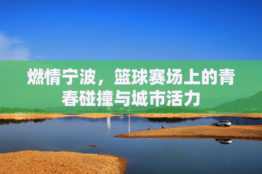 燃情宁波，篮球赛场上的青春碰撞与城市活力