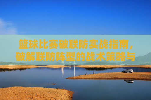篮球比赛破联防实战指南，破解联防阵型的战术策略与技巧