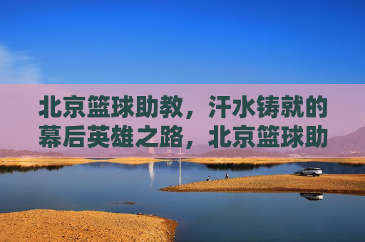 北京篮球助教,汗水铸就的幕后英雄之路,北京篮球助教,汗水铸就的幕后英雄之路