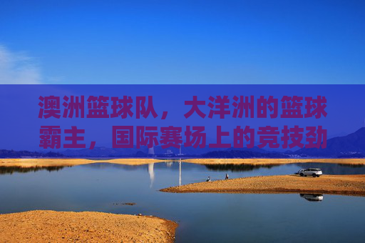 澳洲篮球队,大洋洲的篮球霸主,国际赛场上的竞技劲旅