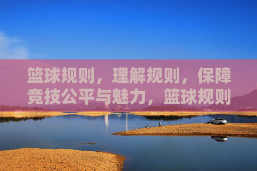 篮球规则,理解规则,保障竞技公平与魅力,篮球规则,理解规则,保障竞技公平与魅力