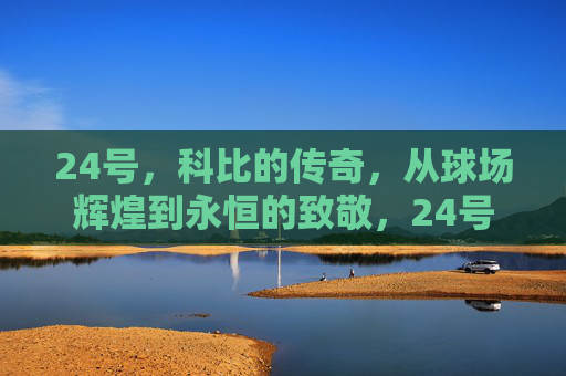 24号，科比的传奇，从球场辉煌到永恒的致敬，24号传奇，科比的辉煌与永恒致敬