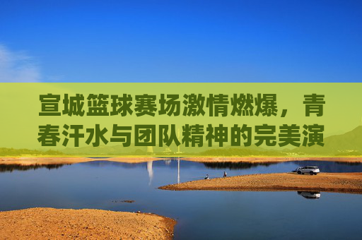 宣城篮球赛场激情燃爆,青春汗水与团队精神的完美演绎