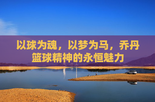 以球为魂,以梦为马,乔丹篮球精神的永恒魅力