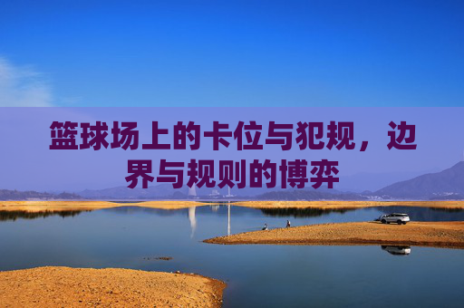 篮球场上的卡位与犯规，边界与规则的博弈