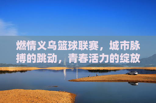 燃情义乌篮球联赛，城市脉搏的跳动，青春活力的绽放，燃情义乌篮球联赛，城市脉搏的跳动，青春活力的绽放