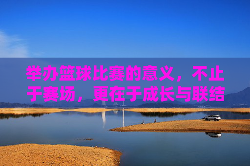 举办篮球比赛的意义，不止于赛场，更在于成长与联结