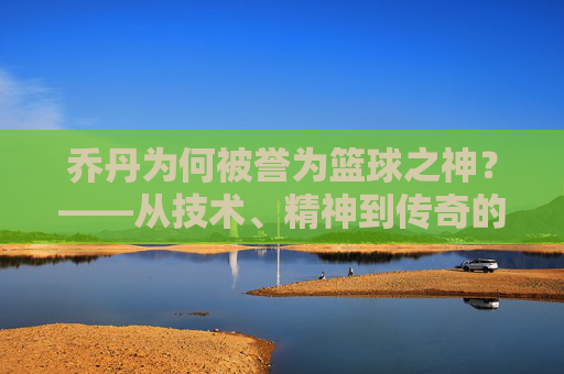 乔丹为何被誉为篮球之神？——从技术、精神到传奇的全方位解读